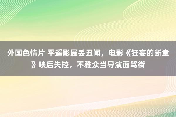 外国色情片 平遥影展丢丑闻，电影《狂妄的断章》映后失控，不雅众当导演面骂街