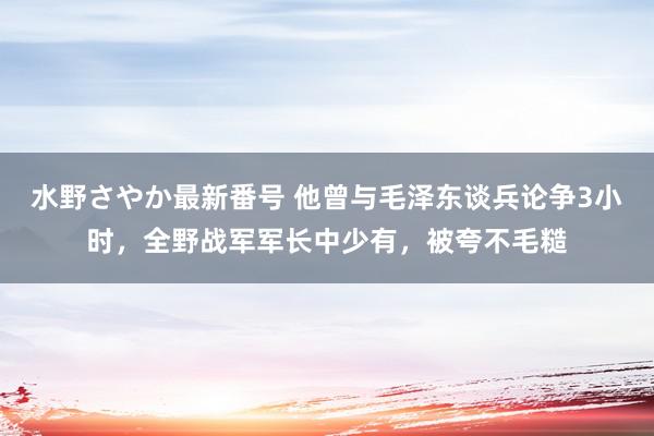 水野さやか最新番号 他曾与毛泽东谈兵论争3小时，全野战军军长中少有，被夸不毛糙