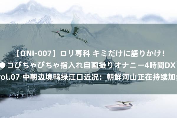 【ONI-007】ロリ専科 キミだけに語りかけ！ロリっ娘20人！オマ●コぴちゃぴちゃ指入れ自画撮りオナニー4時間DX vol.07 中朝边境鸭绿江口近况：朝鲜河山正在持续加多，中方却在渐渐减少