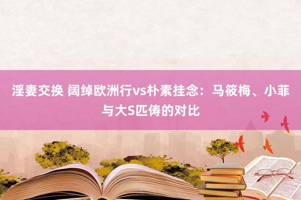 淫妻交换 阔绰欧洲行vs朴素挂念：马筱梅、小菲与大S匹俦的对比