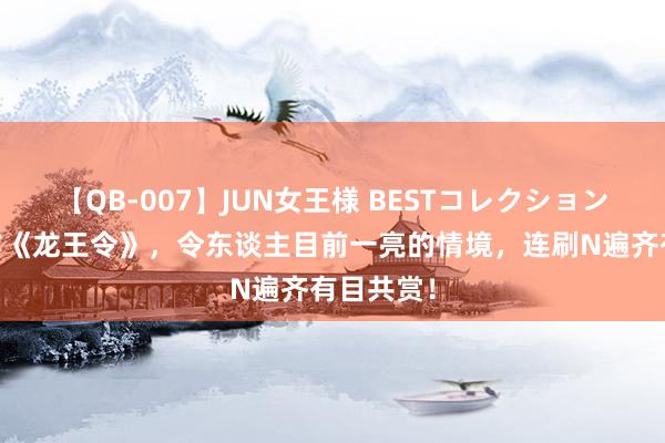 【QB-007】JUN女王様 BESTコレクション 霸榜之作《龙王令》，令东谈主目前一亮的情境，连刷N遍齐有目共赏！