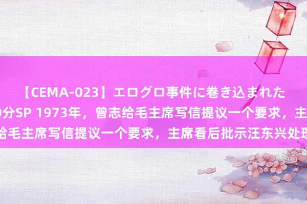 【CEMA-023】エログロ事件に巻き込まれた 人妻たちの昭和史 210分SP 1973年，曾志给毛主席写信提议一个要求，主席看后批示汪东兴处理