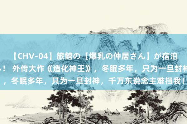 【CHV-04】旅館の［爆乳の仲居さん］が宿泊客に輪姦されナマ中出し！ 外传大作《造化神王》，冬眠多年，只为一旦封神，千万东说念主难挡我！