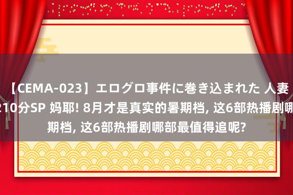 【CEMA-023】エログロ事件に巻き込まれた 人妻たちの昭和史 210分SP 妈耶! 8月才是真实的暑期档, 这6部热播剧哪部最值得追呢?