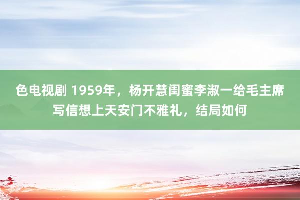 色电视剧 1959年，杨开慧闺蜜李淑一给毛主席写信想上天安门不雅礼，结局如何