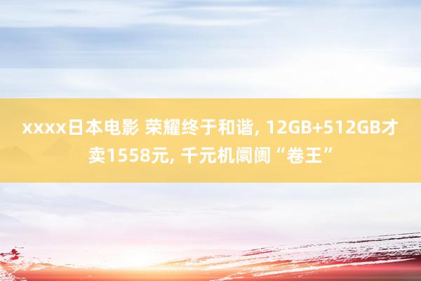 xxxx日本电影 荣耀终于和谐, 12GB+512GB才卖1558元, 千元机阛阓“卷王”