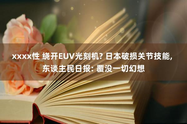 xxxx性 绕开EUV光刻机? 日本破损关节技能, 东谈主民日报: 覆没一切幻想