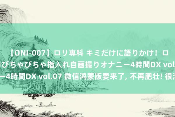 【ONI-007】ロリ専科 キミだけに語りかけ！ロリっ娘20人！オマ●コぴちゃぴちゃ指入れ自画撮りオナニー4時間DX vol.07 微信鸿蒙版要来了, 不再肥壮! 很清亮~