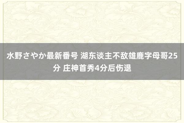 水野さやか最新番号 湖东谈主不敌雄鹿字母哥25分 庄神首秀4分后伤退