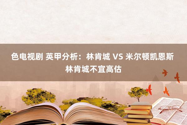 色电视剧 英甲分析：林肯城 VS 米尔顿凯恩斯 林肯城不宜高估