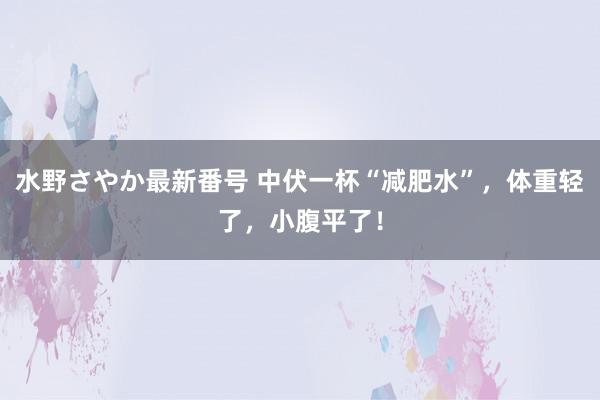 水野さやか最新番号 中伏一杯“减肥水”，体重轻了，小腹平了！