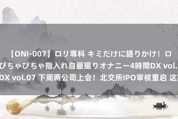 【ONI-007】ロリ専科 キミだけに語りかけ！ロリっ娘20人！オマ●コぴちゃぴちゃ指入れ自画撮りオナニー4時間DX vol.07 下周两公司上会！北交所IPO审核重启 这家公司却撤单