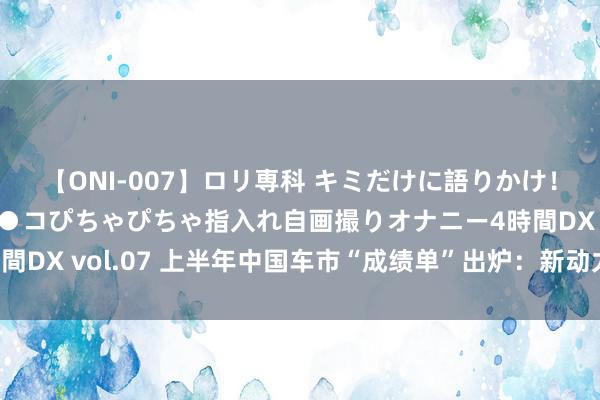 【ONI-007】ロリ専科 キミだけに語りかけ！ロリっ娘20人！オマ●コぴちゃぴちゃ指入れ自画撮りオナニー4時間DX vol.07 上半年中国车市“成绩单”出炉：新动力与出口成亮点