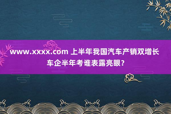 www.xxxx.com 上半年我国汽车产销双增长 车企半年考谁表露亮眼？