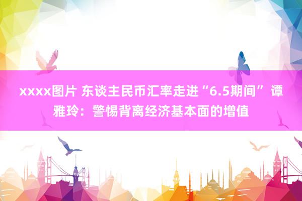 xxxx图片 东谈主民币汇率走进“6.5期间” 谭雅玲：警惕背离经济基本面的增值