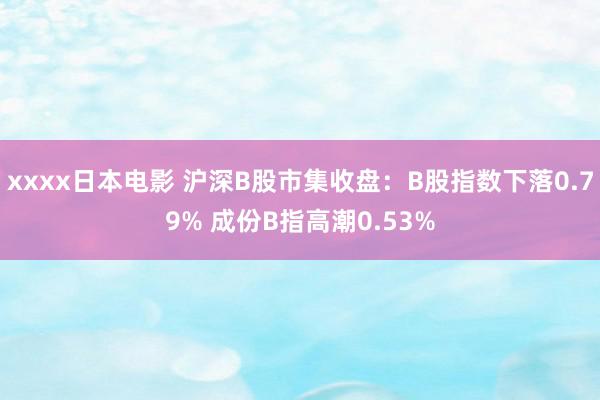 xxxx日本电影 沪深B股市集收盘：B股指数下落0.79% 成份B指高潮0.53%