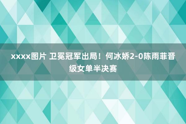 xxxx图片 卫冕冠军出局！何冰娇2-0陈雨菲晋级女单半决赛