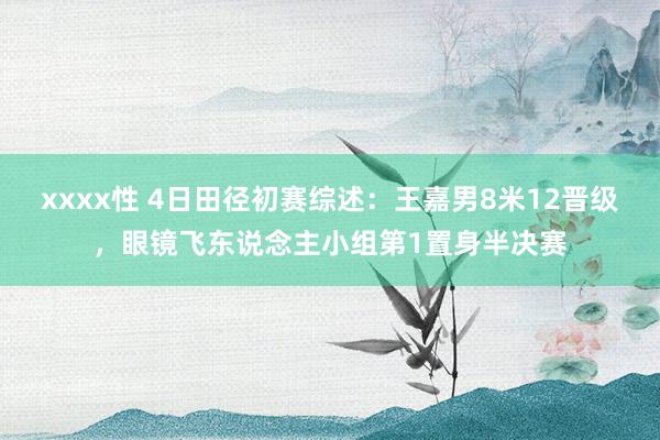 xxxx性 4日田径初赛综述：王嘉男8米12晋级，眼镜飞东说念主小组第1置身半决赛