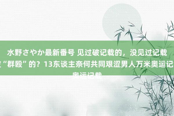 水野さやか最新番号 见过破记载的，没见过记载被“群殴”的？13东谈主奈何共同艰涩男人万米奥运记载