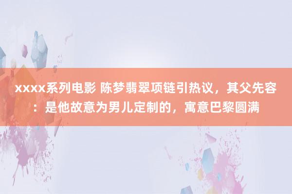 xxxx系列电影 陈梦翡翠项链引热议，其父先容：是他故意为男儿定制的，寓意巴黎圆满