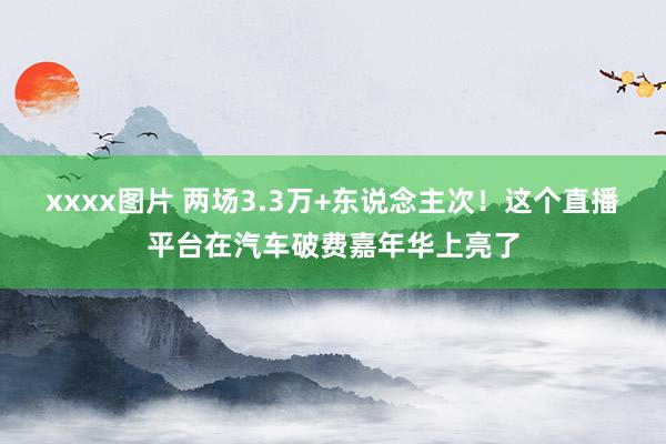 xxxx图片 两场3.3万+东说念主次！这个直播平台在汽车破费嘉年华上亮了