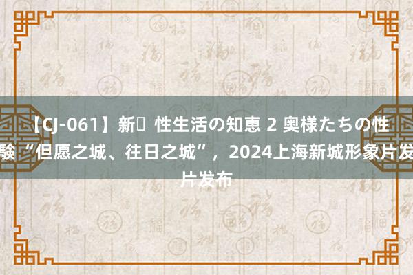 【CJ-061】新・性生活の知恵 2 奥様たちの性体験 “但愿之城、往日之城”，2024上海新城形象片发布