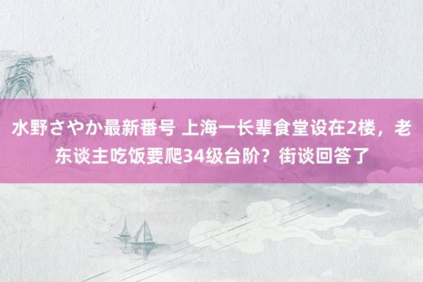 水野さやか最新番号 上海一长辈食堂设在2楼，老东谈主吃饭要爬34级台阶？街谈回答了