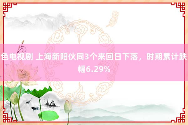 色电视剧 上海新阳伙同3个来回日下落，时期累计跌幅6.29%