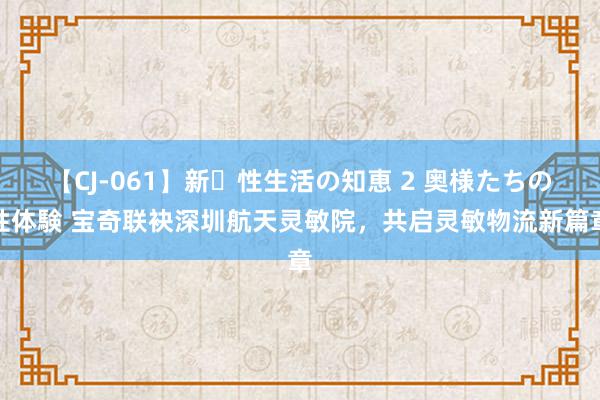 【CJ-061】新・性生活の知恵 2 奥様たちの性体験 宝奇联袂深圳航天灵敏院，共启灵敏物流新篇章