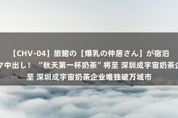 【CHV-04】旅館の［爆乳の仲居さん］が宿泊客に輪姦されナマ中出し！ “秋天第一杯奶茶”将至 深圳成宇宙奶茶企业唯独破万城市