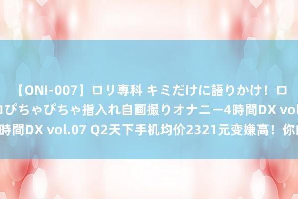 【ONI-007】ロリ専科 キミだけに語りかけ！ロリっ娘20人！オマ●コぴちゃぴちゃ指入れ自画撮りオナニー4時間DX vol.07 Q2天下手机均价2321元变嫌高！你的些许钱