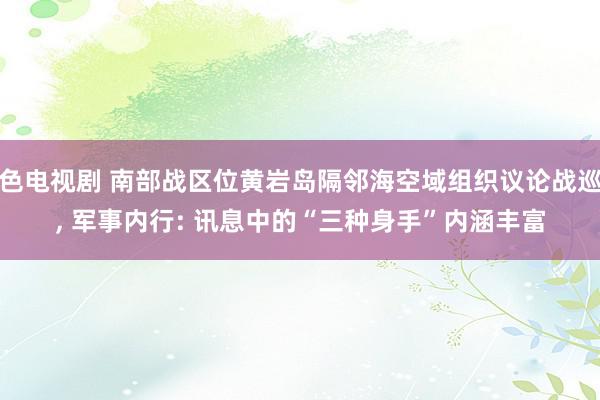 色电视剧 南部战区位黄岩岛隔邻海空域组织议论战巡, 军事内行: 讯息中的“三种身手”内涵丰富