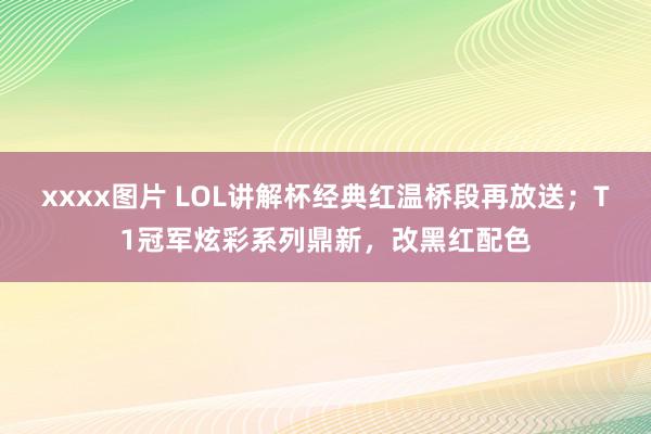 xxxx图片 LOL讲解杯经典红温桥段再放送；T1冠军炫彩系列鼎新，改黑红配色