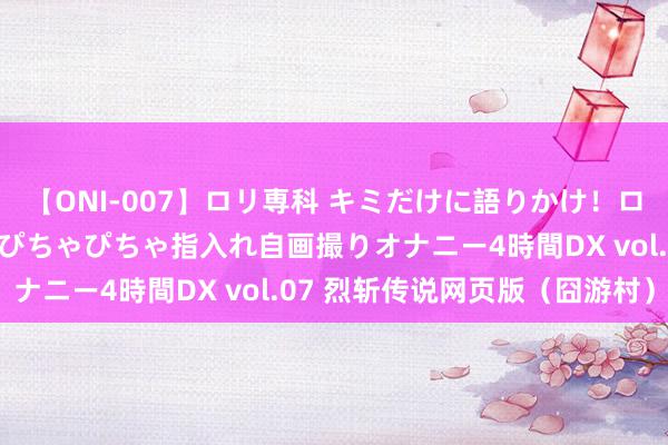 【ONI-007】ロリ専科 キミだけに語りかけ！ロリっ娘20人！オマ●コぴちゃぴちゃ指入れ自画撮りオナニー4時間DX vol.07 烈斩传说网页版（囧游村）