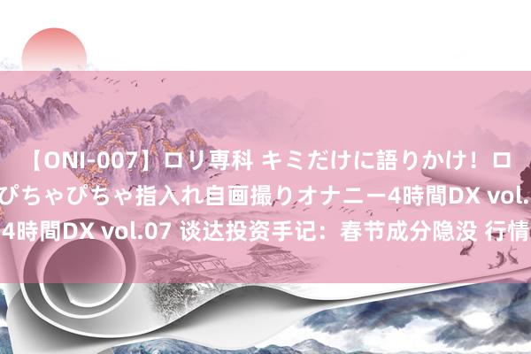 【ONI-007】ロリ専科 キミだけに語りかけ！ロリっ娘20人！オマ●コぴちゃぴちゃ指入れ自画撮りオナニー4時間DX vol.07 谈达投资手记：春节成分隐没 行情或生变