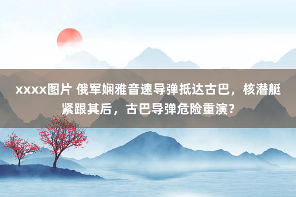 xxxx图片 俄军娴雅音速导弹抵达古巴，核潜艇紧跟其后，古巴导弹危险重演？