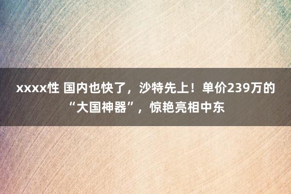 xxxx性 国内也快了，沙特先上！单价239万的“大国神器”，惊艳亮相中东