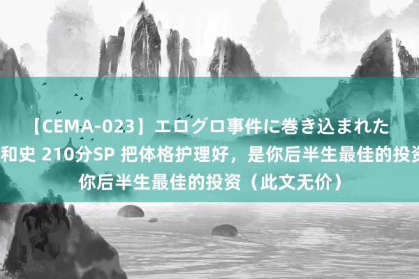 【CEMA-023】エログロ事件に巻き込まれた 人妻たちの昭和史 210分SP 把体格护理好，是你后半生最佳的投资（此文无价）