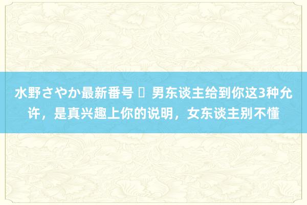 水野さやか最新番号 ​男东谈主给到你这3种允许，是真兴趣上你的说明，女东谈主别不懂