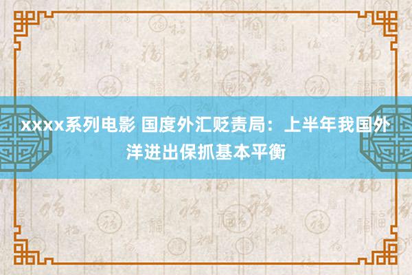 xxxx系列电影 国度外汇贬责局：上半年我国外洋进出保抓基本平衡