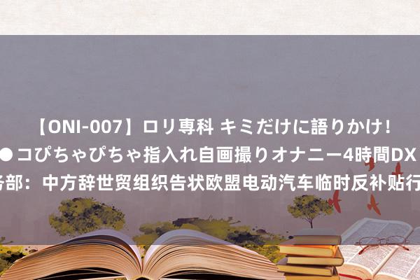 【ONI-007】ロリ専科 キミだけに語りかけ！ロリっ娘20人！オマ●コぴちゃぴちゃ指入れ自画撮りオナニー4時間DX vol.07 商务部：中方辞世贸组织告状欧盟电动汽车临时反补贴行径 敦促欧盟立即立异无理作念法