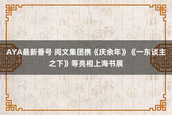 AYA最新番号 阅文集团携《庆余年》《一东谈主之下》等亮相上海书展