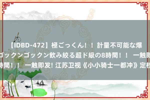 【IDBD-472】極ごっくん！！計量不可能な爆量ザーメンをS級女優がゴックンゴックン飲み絞る超ド級の8時間！！ 一触即发! 江苏卫视《小小骑士一都冲》定档8月16日