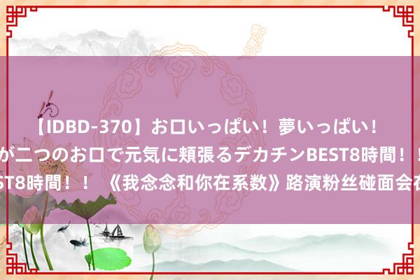 【IDBD-370】お口いっぱい！夢いっぱい！ MEGAマラ S級美女達が二つのお口で元気に頬張るデカチンBEST8時間！！ 《我念念和你在系数》路演粉丝碰面会在眉山圆满举行