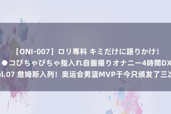 【ONI-007】ロリ専科 キミだけに語りかけ！ロリっ娘20人！オマ●コぴちゃぴちゃ指入れ自画撮りオナニー4時間DX vol.07 詹姆斯入列！奥运会男篮MVP于今只颁发了三次🥇另外两人是谁？