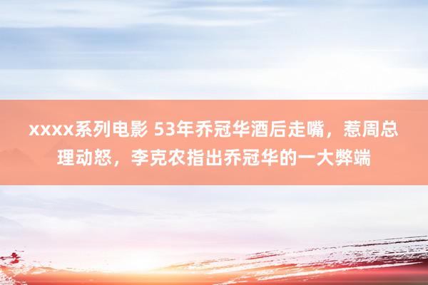 xxxx系列电影 53年乔冠华酒后走嘴，惹周总理动怒，李克农指出乔冠华的一大弊端