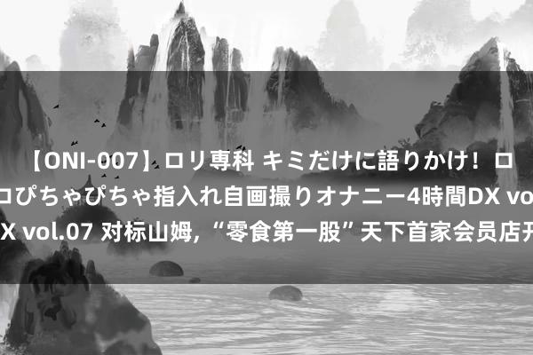 【ONI-007】ロリ専科 キミだけに語りかけ！ロリっ娘20人！オマ●コぴちゃぴちゃ指入れ自画撮りオナニー4時間DX vol.07 对标山姆, “零食第一股”天下首家会员店开业, 会费99元