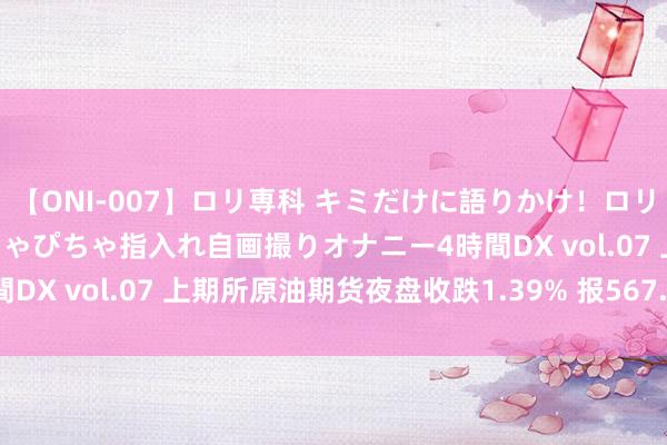 【ONI-007】ロリ専科 キミだけに語りかけ！ロリっ娘20人！オマ●コぴちゃぴちゃ指入れ自画撮りオナニー4時間DX vol.07 上期所原油期货夜盘收跌1.39% 报567.4元/桶