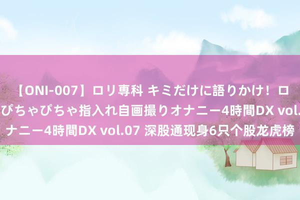 【ONI-007】ロリ専科 キミだけに語りかけ！ロリっ娘20人！オマ●コぴちゃぴちゃ指入れ自画撮りオナニー4時間DX vol.07 深股通现身6只个股龙虎榜