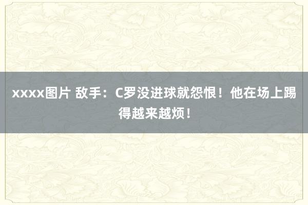 xxxx图片 敌手：C罗没进球就怨恨！他在场上踢得越来越烦！